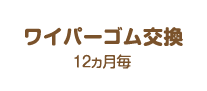 ワイパーゴム交換:12ヵ月毎